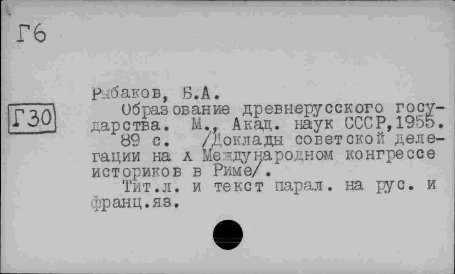 ﻿Гб
Г301
Рыбаков, Б.А.
Образование древнерусского госу царства. М., Акад, наук СССР, 1955 89 с. /Доклады советской деле гации на а Международном конгрессе историков в Риме/.
Тит.л. и текст парал. на рус. и франц.яз.